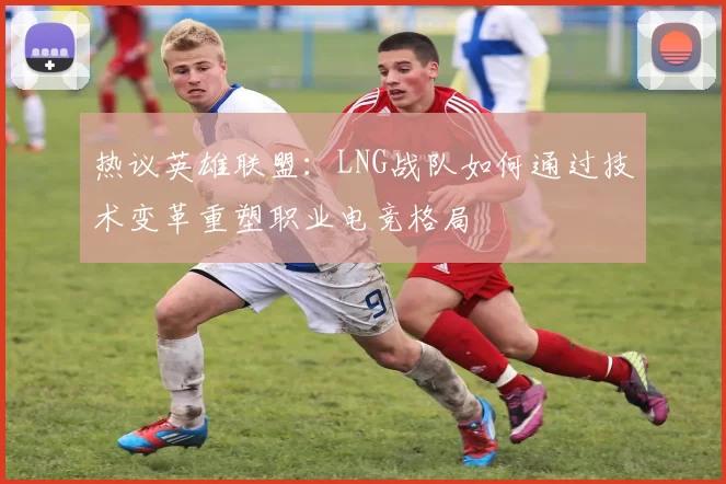 热议英雄联盟:LNG战队如何通过技术变革重塑职业电竞格局