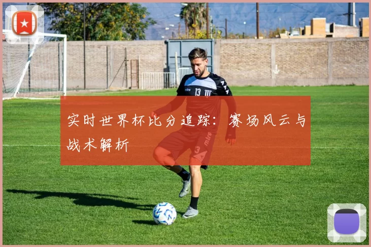 实时世界杯比分追踪：赛场风云与战术解析