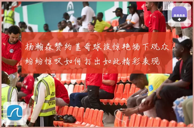杨瀚森赞约基奇球技惊艳场下观众纷纷惊叹如何打出如此精彩表现