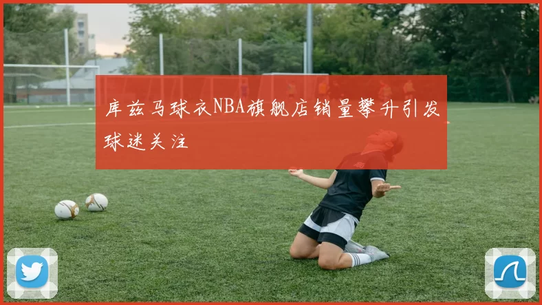 库兹马球衣NBA旗舰店销量攀升引发球迷关注