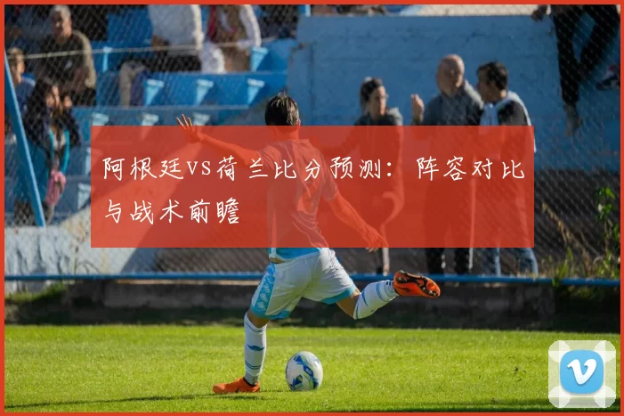 阿根廷vs荷兰比分预测：阵容对比与战术前瞻