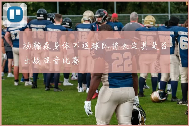 杨瀚森身体不适球队将决定其是否出战混音比赛