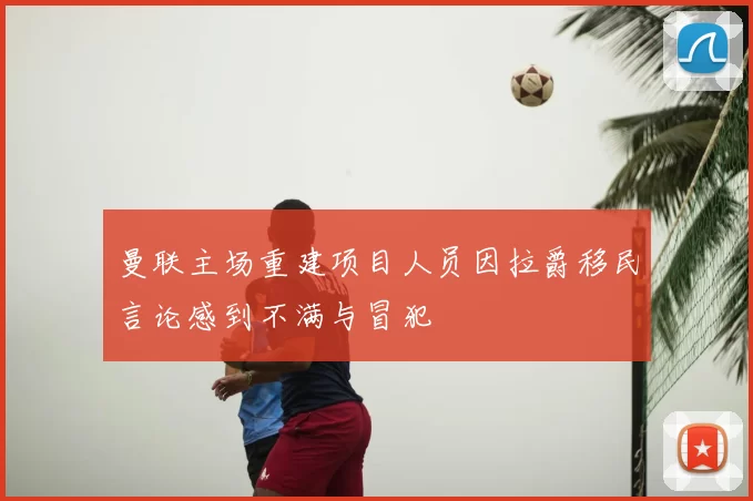 曼联主场重建项目人员因拉爵移民言论感到不满与冒犯