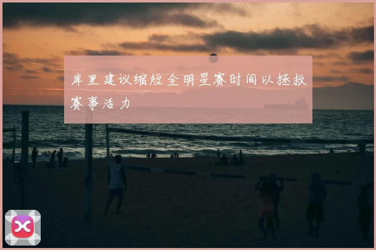 库里建议缩短全明星赛时间以拯救赛事活力