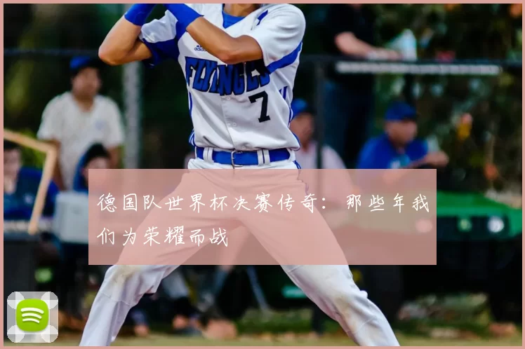 德国队世界杯决赛传奇:那些年我们为荣耀而战