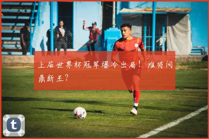 上届世界杯冠军爆冷出局!谁将问鼎新王?