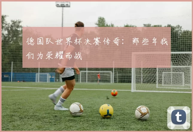 德国队世界杯决赛传奇：那些年我们为荣耀而战