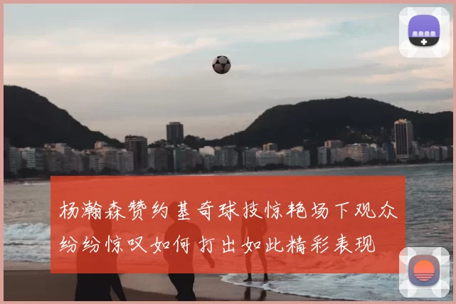 杨瀚森赞约基奇球技惊艳场下观众纷纷惊叹如何打出如此精彩表现