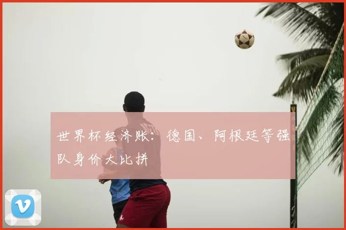 世界杯经济账：德国、阿根廷等强队身价大比拼