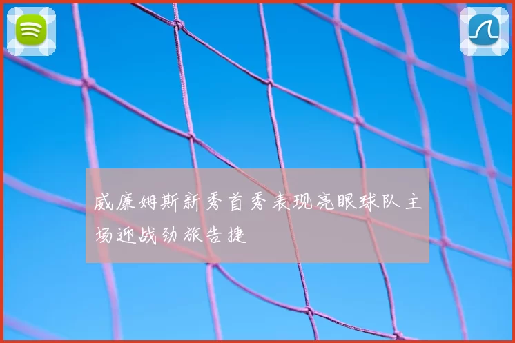 威廉姆斯新秀首秀表现亮眼球队主场迎战劲旅告捷