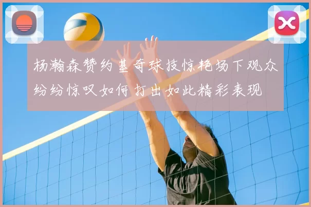 杨瀚森赞约基奇球技惊艳场下观众纷纷惊叹如何打出如此精彩表现