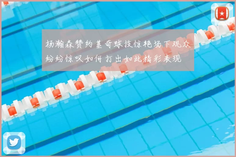 杨瀚森赞约基奇球技惊艳场下观众纷纷惊叹如何打出如此精彩表现