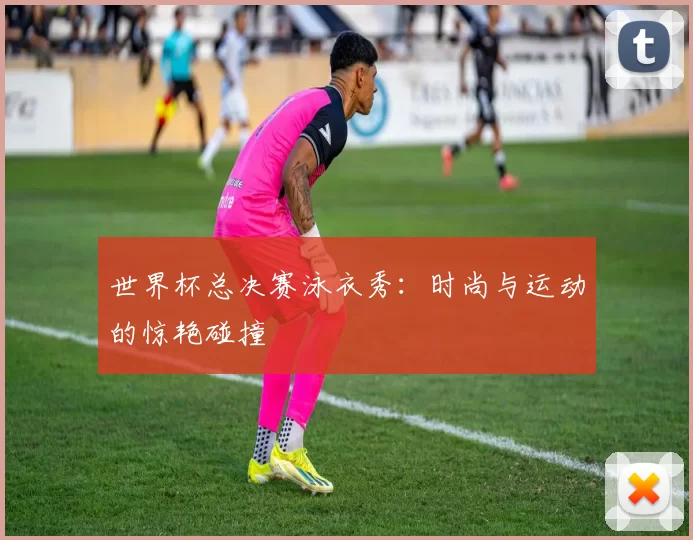 世界杯总决赛泳衣秀:时尚与运动的惊艳碰撞