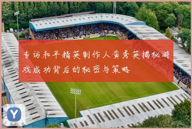 专访和平精英制作人黄秀英揭秘游戏成功背后的秘密与策略