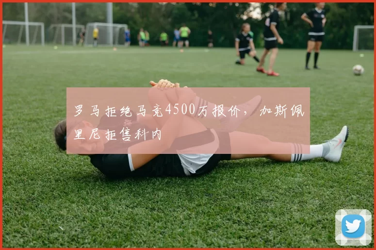 罗马拒绝马竞4500万报价,加斯佩里尼拒售科内