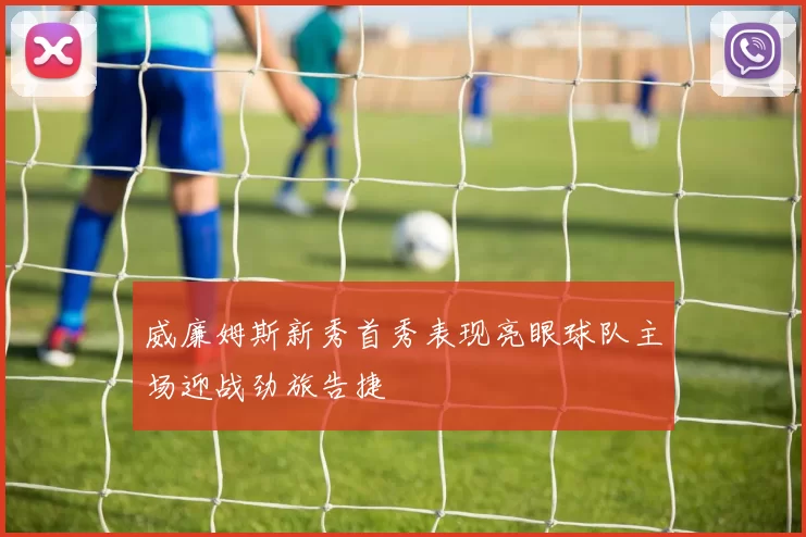 威廉姆斯新秀首秀表现亮眼球队主场迎战劲旅告捷