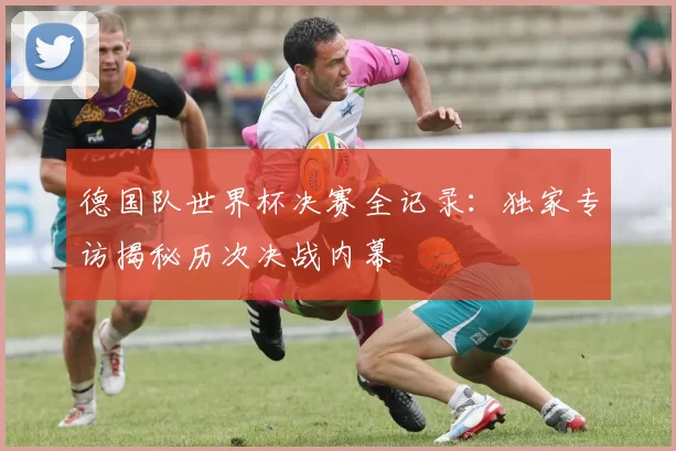 德国队世界杯决赛全记录：独家专访揭秘历次决战内幕