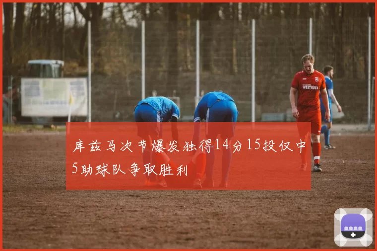 库兹马次节爆发独得14分15投仅中5助球队争取胜利