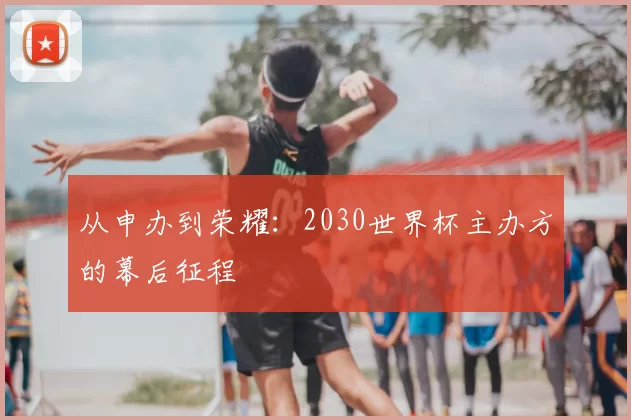从申办到荣耀:2030世界杯主办方的幕后征程
