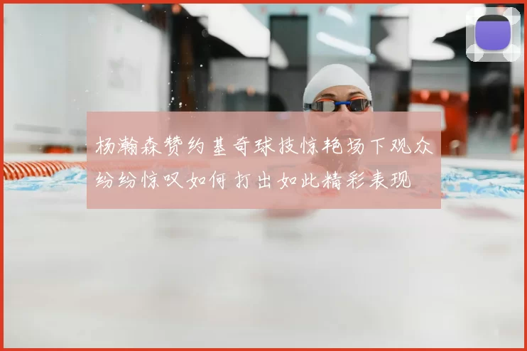 杨瀚森赞约基奇球技惊艳场下观众纷纷惊叹如何打出如此精彩表现