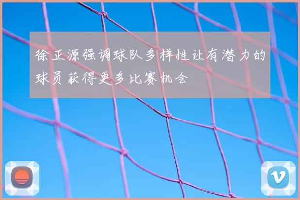 徐正源强调球队多样性让有潜力的球员获得更多比赛机会