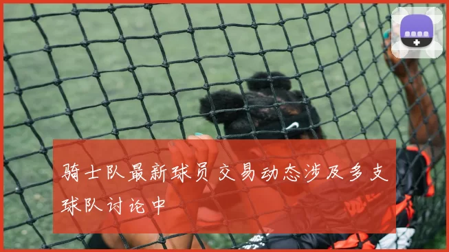 骑士队最新球员交易动态涉及多支球队讨论中