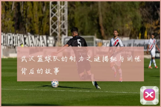 武汉篮球队的耐力之谜揭秘与训练背后的故事
