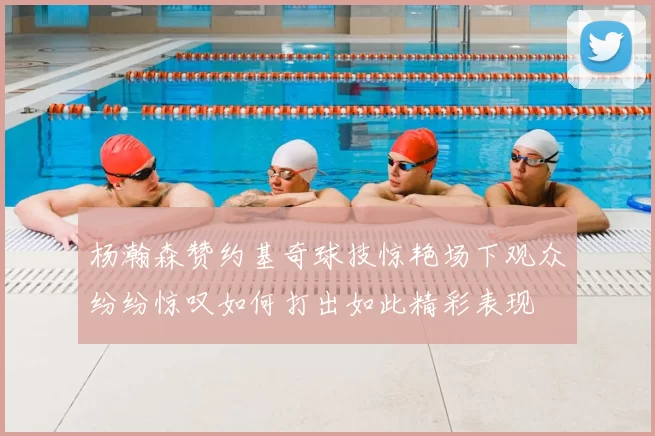 杨瀚森赞约基奇球技惊艳场下观众纷纷惊叹如何打出如此精彩表现