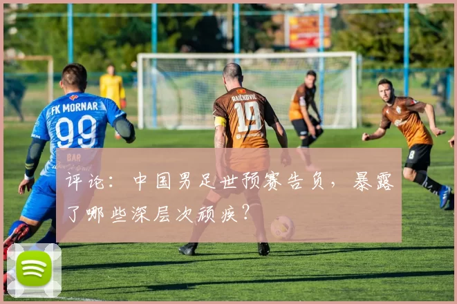 评论：中国男足世预赛告负，暴露了哪些深层次顽疾？