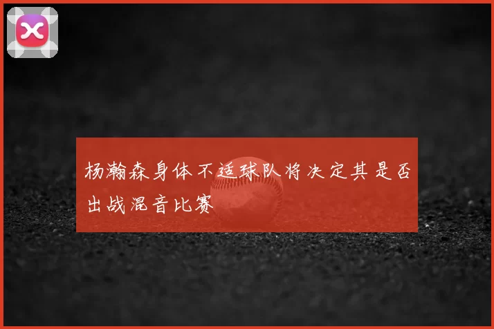 杨瀚森身体不适球队将决定其是否出战混音比赛