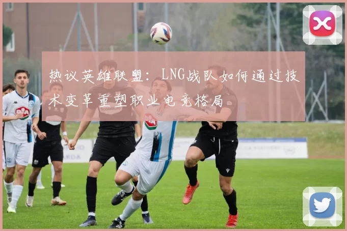 热议英雄联盟:LNG战队如何通过技术变革重塑职业电竞格局
