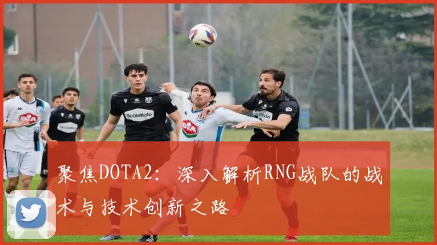 聚焦DOTA2：深入解析RNG战队的战术与技术创新之路