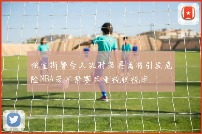 帕金斯警告文班肘若再高将引发危险NBA若不禁赛只重视收视率