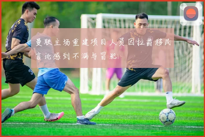 曼联主场重建项目人员因拉爵移民言论感到不满与冒犯