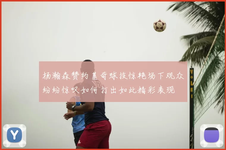 杨瀚森赞约基奇球技惊艳场下观众纷纷惊叹如何打出如此精彩表现