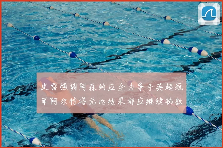 皮雷强调阿森纳应全力争夺英超冠军阿尔特塔无论结果都应继续执教