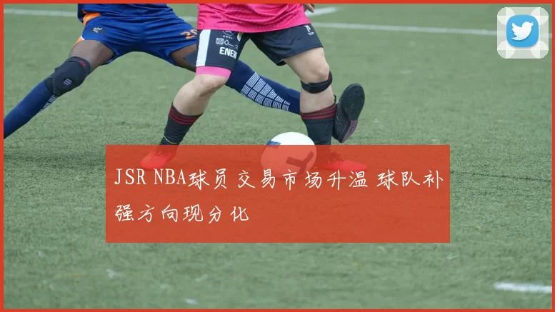 JSR NBA球员交易市场升温 球队补强方向现分化