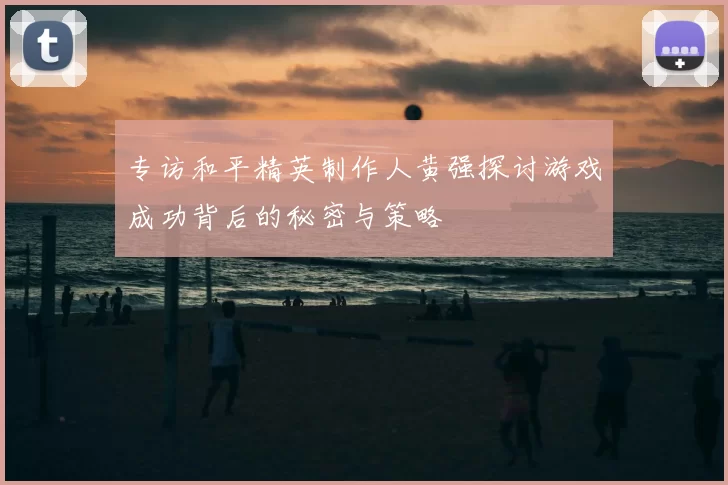 专访和平精英制作人黄强探讨游戏成功背后的秘密与策略
