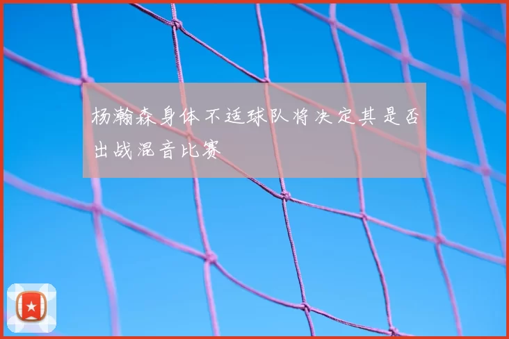 杨瀚森身体不适球队将决定其是否出战混音比赛