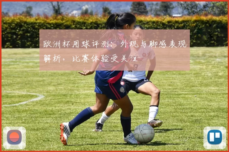 欧洲杯用球评测：外观与脚感表现解析，比赛体验受关注