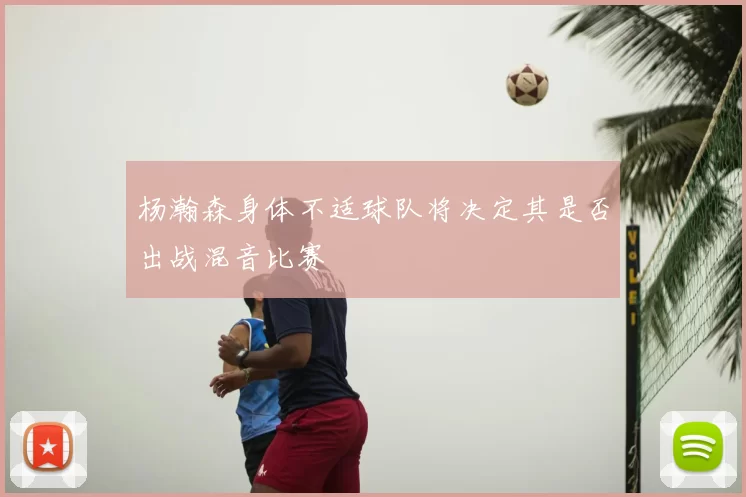 杨瀚森身体不适球队将决定其是否出战混音比赛