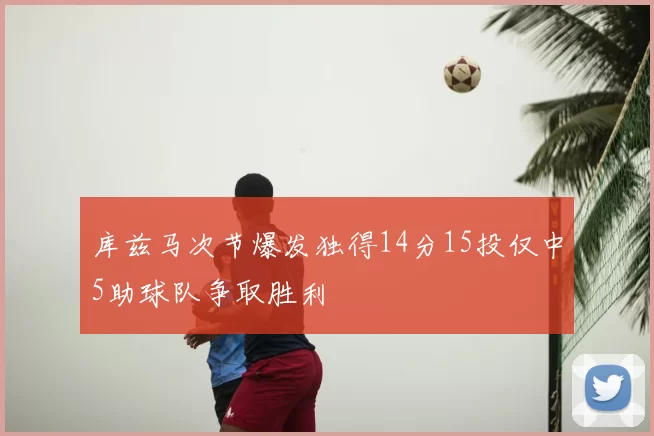 库兹马次节爆发独得14分15投仅中5助球队争取胜利
