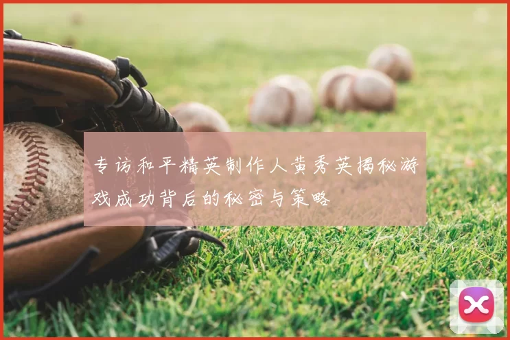 专访和平精英制作人黄秀英揭秘游戏成功背后的秘密与策略