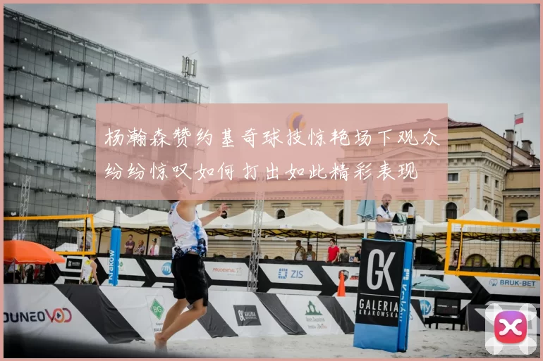 杨瀚森赞约基奇球技惊艳场下观众纷纷惊叹如何打出如此精彩表现