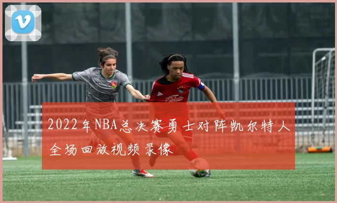 2022年NBA总决赛勇士对阵凯尔特人全场回放视频录像