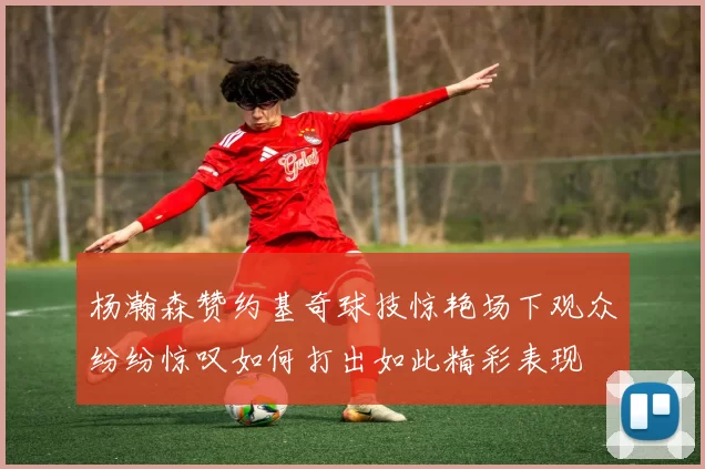 杨瀚森赞约基奇球技惊艳场下观众纷纷惊叹如何打出如此精彩表现