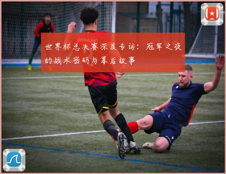 世界杯总决赛深度专访:冠军之夜的战术密码与幕后故事