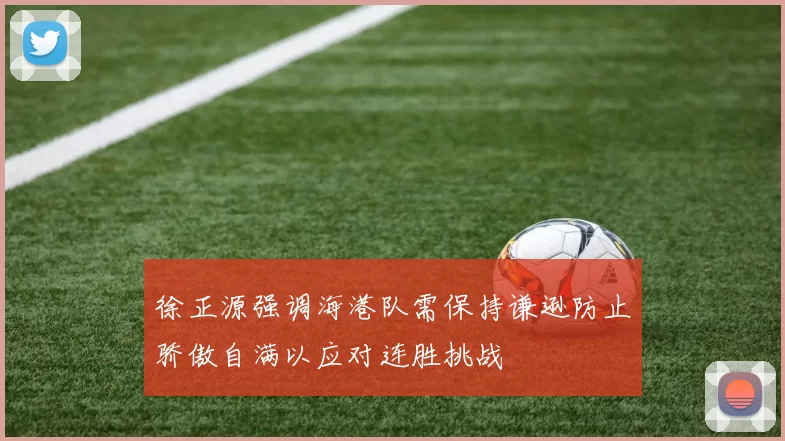 徐正源强调海港队需保持谦逊防止骄傲自满以应对连胜挑战