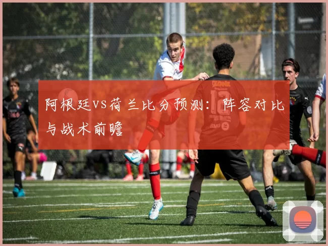 阿根廷vs荷兰比分预测:阵容对比与战术前瞻