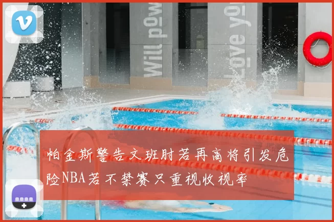 帕金斯警告文班肘若再高将引发危险NBA若不禁赛只重视收视率